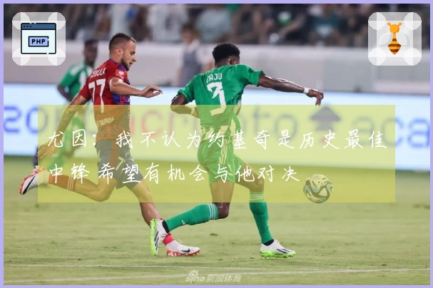 尤因:我不认为约基奇是历史最佳中锋 希望有机会与他对决