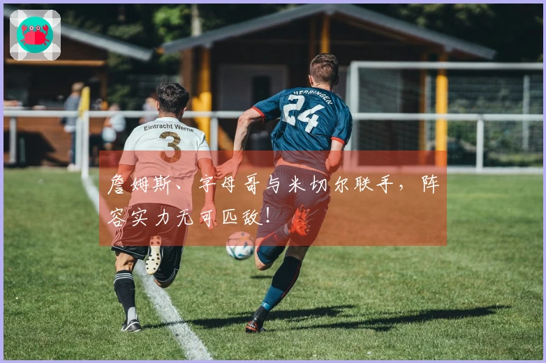 詹姆斯、字母哥与米切尔联手，阵容实力无可匹敌！